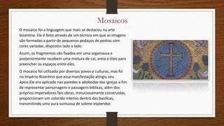 Mosaicos
O mosaico foi a linguagem que mais se destacou na arte
bizantina. Ele é feito através de um técnica em que as imagens
são formadas a partir de pequenos pedaços de pedras com
cores variadas, dispostos lado a lado.
Assim, os fragmentos são fixados em uma argamassa e
posteriormente recebem uma mistura de cal, areia e óleo para
preencher os espaços entre eles.
O mosaico foi utilizado por diversos povos e culturas, mas foi
no Império Bizantino que essa manifestação atingiu seu
ápice.Ele era aplicado nas paredes e abóbodas das igrejas a fim
de representar personagens e passagens bíblicas, além dos
próprios imperadores.Tais obras, minuciosamente construídas,
proporcionam um colorido intenso dentro das basílicas,
transmitindo uma aura suntuosa de solene esplendor.
 