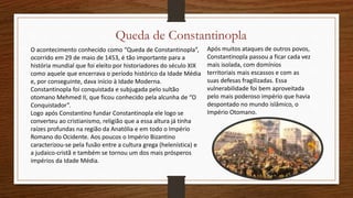 Queda de Constantinopla
O acontecimento conhecido como “Queda de Constantinopla”,
ocorrido em 29 de maio de 1453, é tão importante para a
história mundial que foi eleito por historiadores do século XIX
como aquele que encerrava o período histórico da Idade Média
e, por conseguinte, dava início à Idade Moderna.
Constantinopla foi conquistada e subjugada pelo sultão
otomano Mehmed II, que ficou conhecido pela alcunha de “O
Conquistador”.
Logo após Constantino fundar Constantinopla ele logo se
converteu ao cristianismo, religião que a essa altura já tinha
raízes profundas na região da Anatólia e em todo o Império
Romano do Ocidente. Aos poucos o Império Bizantino
caracterizou-se pela fusão entre a cultura grega (helenística) e
a judaico-cristã e também se tornou um dos mais prósperos
impérios da Idade Média.
Após muitos ataques de outros povos,
Constantinopla passou a ficar cada vez
mais isolada, com domínios
territoriais mais escassos e com as
suas defesas fragilizadas. Essa
vulnerabilidade foi bem aproveitada
pelo mais poderoso império que havia
despontado no mundo islâmico, o
Império Otomano.
 