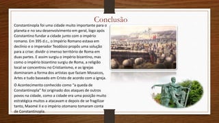 Conclusão
Constantinopla foi uma cidade muito importante para o
planeta e no seu desenvolvimento em geral, logo após
Constantino fundar a cidade junto com o império
romano. Em 395 d.c., o Império Romano estava em
declínio e o imperador Teodósio propôs uma solução
para a crise: dividir o imenso território de Roma em
duas partes. E assim surgiu o império bizantino, mas
como o império bizantino surgiu de Roma, a religião
local se concentrou no Cristianismo, e as Igrejas
dominaram a forma dos artistas que faziam Mosaicos,
Artes e tudo baseado em Cristo de acordo com a igreja.
O Acontecimento conhecido como “a queda de
Constantinopla” foi originado dos ataques de outros
povos na cidade, como a cidade era uma posição muito
estratégica muitos a atacavam e depois de se fragilizar
tanto, Maomé II e o império otomano tomaram conta
de Constantinopla.
 