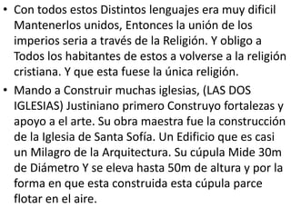 • Con todos estos Distintos lenguajes era muy dificil 
Mantenerlos unidos, Entonces la unión de los 
imperios seria a través de la Religión. Y obligo a 
Todos los habitantes de estos a volverse a la religión 
cristiana. Y que esta fuese la única religión. 
• Mando a Construir muchas iglesias, (LAS DOS 
IGLESIAS) Justiniano primero Construyo fortalezas y 
apoyo a el arte. Su obra maestra fue la construcción 
de la Iglesia de Santa Sofía. Un Edificio que es casi 
un Milagro de la Arquitectura. Su cúpula Mide 30m 
de Diámetro Y se eleva hasta 50m de altura y por la 
forma en que esta construida esta cúpula parce 
flotar en el aire. 
 