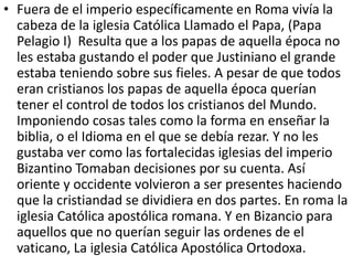 • Fuera de el imperio específicamente en Roma vivía la 
cabeza de la iglesia Católica Llamado el Papa, (Papa 
Pelagio I) Resulta que a los papas de aquella época no 
les estaba gustando el poder que Justiniano el grande 
estaba teniendo sobre sus fieles. A pesar de que todos 
eran cristianos los papas de aquella época querían 
tener el control de todos los cristianos del Mundo. 
Imponiendo cosas tales como la forma en enseñar la 
biblia, o el Idioma en el que se debía rezar. Y no les 
gustaba ver como las fortalecidas iglesias del imperio 
Bizantino Tomaban decisiones por su cuenta. Así 
oriente y occidente volvieron a ser presentes haciendo 
que la cristiandad se dividiera en dos partes. En roma la 
iglesia Católica apostólica romana. Y en Bizancio para 
aquellos que no querían seguir las ordenes de el 
vaticano, La iglesia Católica Apostólica Ortodoxa. 
 