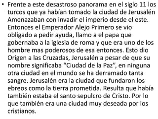 • Frente a este desastroso panorama en el siglo 11 los 
turcos que ya habían tomado la ciudad de Jerusalén 
Amenazaban con invadir el imperio desde el este. 
Entonces el Emperador Alejo Primero se vio 
obligado a pedir ayuda, llamo a el papa que 
gobernaba a la iglesia de roma y que era uno de los 
hombre mas poderosos de esa entonces. Esto dio 
Origen a las Cruzadas, Jerusalén a pesar de que su 
nombre significaba “Ciudad de la Paz”, en ninguna 
otra ciudad en el mundo se ha derramado tanta 
sangre. Jerusalén era la ciudad que fundaron los 
ebreos como la tierra prometida. Resulta que había 
también estaba el santo sepulcro de Cristo. Por lo 
que también era una ciudad muy deseada por los 
cristianos. 
 