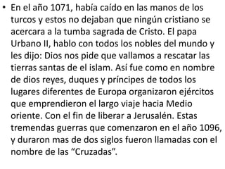 • En el año 1071, había caído en las manos de los 
turcos y estos no dejaban que ningún cristiano se 
acercara a la tumba sagrada de Cristo. El papa 
Urbano II, hablo con todos los nobles del mundo y 
les dijo: Dios nos pide que vallamos a rescatar las 
tierras santas de el islam. Así fue como en nombre 
de dios reyes, duques y príncipes de todos los 
lugares diferentes de Europa organizaron ejércitos 
que emprendieron el largo viaje hacia Medio 
oriente. Con el fin de liberar a Jerusalén. Estas 
tremendas guerras que comenzaron en el año 1096, 
y duraron mas de dos siglos fueron llamadas con el 
nombre de las “Cruzadas”. 
 