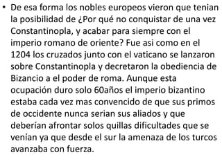 • De esa forma los nobles europeos vieron que tenian 
la posibilidad de ¿Por qué no conquistar de una vez 
Constantinopla, y acabar para siempre con el 
imperio romano de oriente? Fue asi como en el 
1204 los cruzados junto con el vaticano se lanzaron 
sobre Constantinopla y decretaron la obediencia de 
Bizancio a el poder de roma. Aunque esta 
ocupación duro solo 60años el imperio bizantino 
estaba cada vez mas convencido de que sus primos 
de occidente nunca serian sus aliados y que 
deberían afrontar solos quillas dificultades que se 
venían ya que desde el sur la amenaza de los turcos 
avanzaba con fuerza. 
 