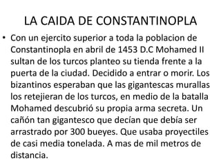 LA CAIDA DE CONSTANTINOPLA 
• Con un ejercito superior a toda la poblacion de 
Constantinopla en abril de 1453 D.C Mohamed II 
sultan de los turcos planteo su tienda frente a la 
puerta de la ciudad. Decidido a entrar o morir. Los 
bizantinos esperaban que las gigantescas murallas 
los retejieran de los turcos, en medio de la batalla 
Mohamed descubrió su propia arma secreta. Un 
cañón tan gigantesco que decían que debía ser 
arrastrado por 300 bueyes. Que usaba proyectiles 
de casi media tonelada. A mas de mil metros de 
distancia. 
 