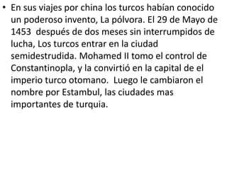 • En sus viajes por china los turcos habían conocido 
un poderoso invento, La pólvora. El 29 de Mayo de 
1453 después de dos meses sin interrumpidos de 
lucha, Los turcos entrar en la ciudad 
semidestrudida. Mohamed II tomo el control de 
Constantinopla, y la convirtió en la capital de el 
imperio turco otomano. Luego le cambiaron el 
nombre por Estambul, las ciudades mas 
importantes de turquia. 
 