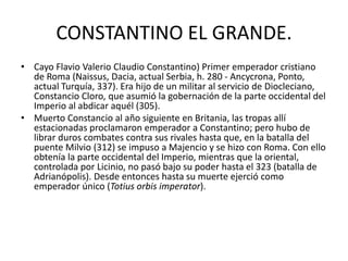 CONSTANTINO EL GRANDE. 
• Cayo Flavio Valerio Claudio Constantino) Primer emperador cristiano 
de Roma (Naissus, Dacia, actual Serbia, h. 280 - Ancycrona, Ponto, 
actual Turquía, 337). Era hijo de un militar al servicio de Diocleciano, 
Constancio Cloro, que asumió la gobernación de la parte occidental del 
Imperio al abdicar aquél (305). 
• Muerto Constancio al año siguiente en Britania, las tropas allí 
estacionadas proclamaron emperador a Constantino; pero hubo de 
librar duros combates contra sus rivales hasta que, en la batalla del 
puente Milvio (312) se impuso a Majencio y se hizo con Roma. Con ello 
obtenía la parte occidental del Imperio, mientras que la oriental, 
controlada por Licinio, no pasó bajo su poder hasta el 323 (batalla de 
Adrianópolis). Desde entonces hasta su muerte ejerció como 
emperador único (Totius orbis imperator). 
 