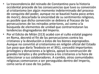 • La trascendencia del reinado de Constantino para la historia 
occidental procede de las consecuencias que tuvo su conversión 
al cristianismo (en algún momento indeterminado del proceso 
de conquista del poder, aunque no se bautizó hasta poco antes 
de morir); descartada la sinceridad de su sentimiento religioso, 
es posible que dicha conversión se debiera al fracaso de las 
persecuciones de los reinados anteriores, así como a la 
búsqueda de elementos de unidad que contrarrestaran las 
tendencias disgregadoras del Imperio. 
• Por el Edicto de Milán (313) acabó con el culto estatal pagano 
en Roma, decretó el fin de las persecuciones contra los 
cristianos y la devolución a éstos de los bienes expropiados. 
Aunque no convirtió al cristianismo en religión oficial del Estado 
(un paso que daría Teodosio en el 391), concedió importantes 
privilegios y donaciones a la Iglesia, apoyó la construcción de 
grandes templos y dio preferencia a los cristianos a la hora de 
seleccionar a sus colaboradores. A cambio, otras comunidades 
religiosas comenzaron a ser perseguidas dentro del Imperio, 
como sería el caso de los judíos. 
 