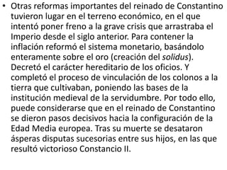 • Otras reformas importantes del reinado de Constantino 
tuvieron lugar en el terreno económico, en el que 
intentó poner freno a la grave crisis que arrastraba el 
Imperio desde el siglo anterior. Para contener la 
inflación reformó el sistema monetario, basándolo 
enteramente sobre el oro (creación del solidus). 
Decretó el carácter hereditario de los oficios. Y 
completó el proceso de vinculación de los colonos a la 
tierra que cultivaban, poniendo las bases de la 
institución medieval de la servidumbre. Por todo ello, 
puede considerarse que en el reinado de Constantino 
se dieron pasos decisivos hacia la configuración de la 
Edad Media europea. Tras su muerte se desataron 
ásperas disputas sucesorias entre sus hijos, en las que 
resultó victorioso Constancio II. 
 