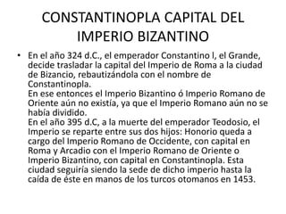 CONSTANTINOPLA CAPITAL DEL 
IMPERIO BIZANTINO 
• En el año 324 d.C., el emperador Constantino l, el Grande, 
decide trasladar la capital del Imperio de Roma a la ciudad 
de Bizancio, rebautizándola con el nombre de 
Constantinopla. 
En ese entonces el Imperio Bizantino ó Imperio Romano de 
Oriente aún no existía, ya que el Imperio Romano aún no se 
había dividido. 
En el año 395 d.C, a la muerte del emperador Teodosio, el 
Imperio se reparte entre sus dos hijos: Honorio queda a 
cargo del Imperio Romano de Occidente, con capital en 
Roma y Arcadio con el Imperio Romano de Oriente o 
Imperio Bizantino, con capital en Constantinopla. Esta 
ciudad seguiría siendo la sede de dicho imperio hasta la 
caída de éste en manos de los turcos otomanos en 1453. 
 
