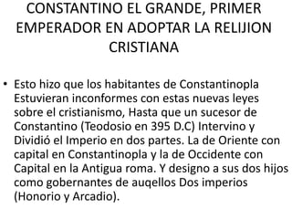 CONSTANTINO EL GRANDE, PRIMER 
EMPERADOR EN ADOPTAR LA RELIJION 
CRISTIANA 
• Esto hizo que los habitantes de Constantinopla 
Estuvieran inconformes con estas nuevas leyes 
sobre el cristianismo, Hasta que un sucesor de 
Constantino (Teodosio en 395 D.C) Intervino y 
Dividió el Imperio en dos partes. La de Oriente con 
capital en Constantinopla y la de Occidente con 
Capital en la Antigua roma. Y designo a sus dos hijos 
como gobernantes de auqellos Dos imperios 
(Honorio y Arcadio). 
 