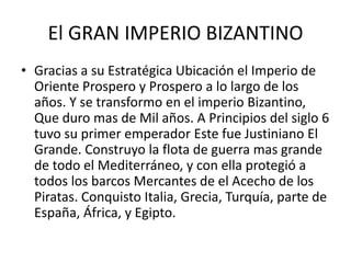 El GRAN IMPERIO BIZANTINO 
• Gracias a su Estratégica Ubicación el Imperio de 
Oriente Prospero y Prospero a lo largo de los 
años. Y se transformo en el imperio Bizantino, 
Que duro mas de Mil años. A Principios del siglo 6 
tuvo su primer emperador Este fue Justiniano El 
Grande. Construyo la flota de guerra mas grande 
de todo el Mediterráneo, y con ella protegió a 
todos los barcos Mercantes de el Acecho de los 
Piratas. Conquisto Italia, Grecia, Turquía, parte de 
España, África, y Egipto. 
 