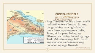 CONSTANTINOPLE
(BAHAGI NG TURKEY SA
KASALUKUYAN)
• Ang Constantinople ay isang maliit
na kontinente sa Europa. Ito ang
pangunahing ruta ng kalakalan
mula Europa patungo sa India,
Tsina, at iba pang bahagi ng
Silangan na naging bahagi ng mga
Turko-Muslim noong 1453. Ito rin
ang madalas na daanan noong
panahon ng mga Krusada
ARALING PANLIPUNAN
3
 
