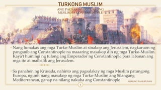 TURKONG MUSLIM
ANG PAGSAKOP NG TURKONG
MUSLIM SA CONSTANINOPLE
• Nang lumakas ang mga Turko-Muslim at sinakop ang Jerusalem, nagkaruon ng
panganib ang Constantinople na maaaring masakop din ng mga Turko-Muslim.
Kaya't humingi ng tulong ang Emperador ng Constantinople para labanan ang
mga ito at maibalik ang Jerusalem.
• Sa panahon ng Krusada, nahinto ang pagsalakay ng mga Muslim patungong
Europa, ngunit nang masakop ng mga Turko-Muslim ang Silangang
Mediterranean, ganap na nilang nakuha ang Constantinople ARALING PANLIPUNAN
4
 