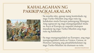 KAHALAGAHAN NG
PAKIKIPAGKALAKALAN
• Sa resulta nito, ganap nang kontrolado ng
mga Turko-Muslim ang mga ruta ng
kalakalan mula Europa patungong Silangan.
Ang ugnayan ng mga mangangalakal mula
sa Asya at Europa ay naputol matapos
masakop ng mga Turko-Muslim ang mga
ruta ng kalakalan.
• Sa mga mangangalakal na Europeo, ang mga
mangangalakal mula sa Venice, Genoa, at
Florence lamang ang pinahihintulutan ng
mga Turko-Muslim na dumaan sa ruta.
ARALING PANLIPUNAN
5
 
