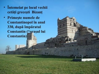 • Întemeiat pe locul vechii
cetăţi greceşti Bizanţ
• Primeşte numele de
Constantinopol în anul
330, după împăratul
Constantin (“oraşul lui
Constantin)
 
