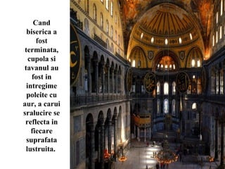 Cand
biserica a
fost
terminata,
cupola si
tavanul au
fost in
intregime
poleite cu
aur, a carui
sralucire se
reflecta in
fiecare
suprafata
lustruita.
 