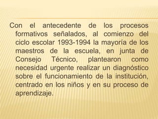 Con el antecedente de los procesos
 formativos señalados, al comienzo del
 ciclo escolar 1993-1994 la mayoría de los
 maestros de la escuela, en junta de
 Consejo Técnico, plantearon como
 necesidad urgente realizar un diagnóstico
 sobre el funcionamiento de la institución,
 centrado en los niños y en su proceso de
 aprendizaje.
 