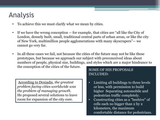 Analysis
• To achieve this we must clarify what we mean by cities.
• If we have the wrong conception -- for example, that cities are “all like the City of
London, densely built, small, traditional central parts of urban areas, or like the city
of New York, multimillion people agglomerations with many skyscrapers”-- we
cannot go very far.
• In all these cases we fail, not because the cities of the future may not be like these
prototypes, but because we approach our subject with preconceived ideas about
numbers of people, physical size, buildings, and styles which are a major hindrance to
the conception of the cities of the future.
According to Doxiadis, the greatest
problem facing cities worldwide was
the problem of managing growth.
He proposed several solutions to leave
room for expansion of the city core.
SOME OF HIS PROPOSALS
INCLUDED:
• Limiting all buildings to three levels
or less, with permission to build
higher Separating automobile and
pedestrian traffic completely.
• Constructing cities as a "beehive" of
cells each no bigger than 2 by 2
kilometers, the maximum
comfortable distance for pedestrians.
 