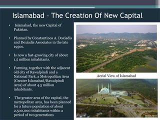 • Islamabad, the new Capital of
Pakistan.
• Planned by Constantinos A. Doxiadis
and Doxiadis Associates in the late
1950s.
• Is now a fast-growing city of about
1.5 million inhabitants.
• Forming, together with the adjacent
old city of Rawalpindi and a
National Park, a Metropolitan Area
(Greater Islamabad/Rawalpindi
Area) of about 4.5 million
inhabitants.
• The greater area of the capital, the
metropolitan area, has been planned
for a future population of about
2,500,000 inhabitants within a
period of two generations
Islamabad – The Creation Of New Capital
Aerial View of Islamabad
 