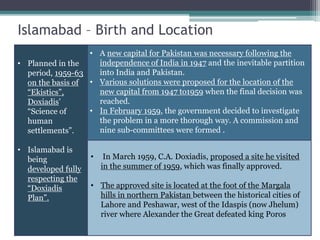 Islamabad – Birth and Location
• Planned in the
period, 1959-63
on the basis of
“Ekistics”,
Doxiadis’
“Science of
human
settlements”.
• Islamabad is
being
developed fully
respecting the
“Doxiadis
Plan”.
• A new capital for Pakistan was necessary following the
independence of India in 1947 and the inevitable partition
into India and Pakistan.
• Various solutions were proposed for the location of the
new capital from 1947 to1959 when the final decision was
reached.
• In February 1959, the government decided to investigate
the problem in a more thorough way. A commission and
nine sub-committees were formed .
• In March 1959, C.A. Doxiadis, proposed a site he visited
in the summer of 1959, which was finally approved.
• The approved site is located at the foot of the Margala
hills in northern Pakistan between the historical cities of
Lahore and Peshawar, west of the Idaspis (now Jhelum)
river where Alexander the Great defeated king Poros
 