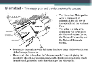 Islamabad – The master plan and the dynametropolis concept
• The Islamabad Metropolitan
Area is composed of
Islamabad, the old city of
Rawalpindi and the National
Park.
• The latter is a hilly area,
containing two large lakes,
the National Sports Centre,
the National University and
the National Research
Centre.
• Four major interurban roads delineate the above three major components
of the Metropolitan Area.
• The overall plan is based on the “dynametropolis” concept, giving the
possibility of continuous expansion with the least possible adverse effects
in traffic and, generally, in the functioning of the Metropolis.
 
