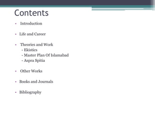 Contents
• Introduction
• Life and Career
• Theories and Work
- Ekistics
- Master Plan Of Islamabad
- Aspra Spitia
• Other Works
• Books and Journals
• Bibliography
 