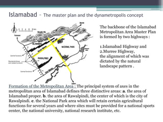 Islamabad – The master plan and the dynametropolis concept
The backbone of the Islamabad
Metropolitan Area Master Plan
is formed by two highways :
1.Islamabad Highway and
2.Murree Highway,
the alignment of which was
dictated by the natural
landscape pattern .
Formation of the Metropolitan Area : The principal system of axes in the
metropolitan area of Islamabad defines three distinctive areas: a. the area of
Islamabad proper. b. the area of Rawalpindi, the center of which is the city of
Rawalpindi. c. the National Park area which will retain certain agricultural
functions for several years and where sites must be provided for a national sports
center, the national university, national research institute, etc.
 
