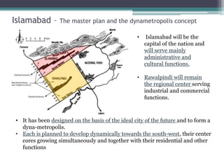 Islamabad – The master plan and the dynametropolis concept
• Islamabad will be the
capital of the nation and
will serve mainly
administrative and
cultural functions.
• Rawalpindi will remain
the regional center serving
industrial and commercial
functions.
• It has been designed on the basis of the ideal city of the future and to form a
dyna-metropolis.
• Each is planned to develop dynamically towards the south-west, their center
cores growing simultaneously and together with their residential and other
functions
 