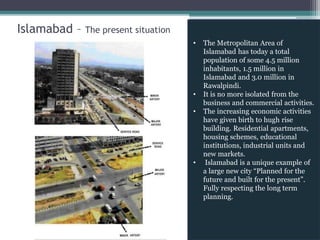 Islamabad – The present situation
• The Metropolitan Area of
Islamabad has today a total
population of some 4.5 million
inhabitants, 1.5 million in
Islamabad and 3.0 million in
Rawalpindi.
• It is no more isolated from the
business and commercial activities.
• The increasing economic activities
have given birth to hugh rise
building. Residential apartments,
housing schemes, educational
institutions, industrial units and
new markets.
• Islamabad is a unique example of
a large new city “Planned for the
future and built for the present”.
Fully respecting the long term
planning.
 