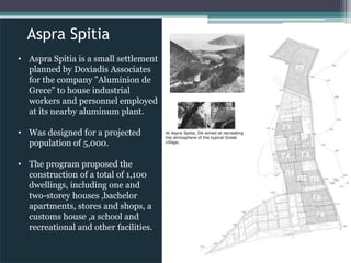 Aspra Spitia
• Aspra Spitia is a small settlement
planned by Doxiadis Associates
for the company "Aluminion de
Grece" to house industrial
workers and personnel employed
at its nearby aluminum plant.
• Was designed for a projected
population of 5,000.
• The program proposed the
construction of a total of 1,100
dwellings, including one and
two-storey houses ,bachelor
apartments, stores and shops, a
customs house ,a school and
recreational and other facilities.
 