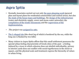 • Doxiadis Associates carried out not only the pure planning work (general
plan and layout plans for residential communities and central areas), but also
the study of the house types and buildings, the design of the infrastructure
(water and electricity supply, sewer and storm water networks), the
compilation of the tender documents and the supervision of the
implementation.
• The project was assigned in 1961.
• The L-shaped site (the short leg of which is bordered by the sea, while the
long one is flanked by two hills)
• Many visitors to Aspra Spitia affirm that this small settlement possesses the
special urban feeling characteristic of Greek cities of the past - a feeling
induced by a town in which cohesion does not abolish individuality, privacy
in interior yards does not conflict with social togetherness in the street or
square, and the physical scale and treatment express the hierarchy of values
in urban living.
Aspra Spitia
 