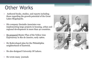 Other Works
• Authored books, studies, and reports including
those regarding the growth potential of the Great
Lakes Megalopolis.
• His company Doxiadis Associates was
implementing large projects in housing, urban and
regional development in more than 40 countries.
• He prepared Master Plan of the Yellow Line
Expressway in Rio de Janeiro, early 1960s.
• He Redeveloped plan for the Philadelphia
neighborhood of Eastwick.
• He also designed University Of Lahore.
• He wrote many journals
 