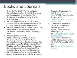 Books and Journals
• Dynapolis The City Of The Future (1960)[6]
• Doxiadis, Constantinos A. (1966). Emergence
and Growth of an Urban Region: The
Developing Urban Detroit Area. Detroit:
Detroit Edison.
• Doxiadis, Constantinos A. (1966). Urban
Renewal and the Future of the American City.
Chicago: Public Administration Service.
• Doxiadis, Constantinos A. (1968). Ekistics: An
Introduction to the Science of Human
Settlements. New York: Oxford University
Press.
• Doxiadis, Constantinos A.
(1974). Anthropopolis: City for Human
Development. New York: W.W. Norton.
• Doxiadis, Constantinos A.; Papaioannou, J.G.
(1974). Ecumenopolis: The Inevitable City of
the Future. Athens: Athens Center of Ekistics.
• Doxiadis, Constantinos A. (1975). Building
Entopia. Athens: Athens Publishing Center.
• Doxiadis, Constantinos A. (1976). Action for
Human Settlements. New York: W.W. Norton.
• Doxiadis, Constantinos A.
(1965). "On Linear
Cities" (PDF). Town Planning
Review. 36 (1):
1. doi:10.3828/tpr.36.1.f41483
03n72753nm.
• Doxiadis, Constantinos A.
(1967). "Islamabad, the
creation of a new
capital". Town Planning
Review. 38 (1):
35. doi:10.3828/tpr.38.1.7073
3287173p06k8.
• Doxiadis, Constantinos A.
(1968). "Man's Movement and
His City". Science. 162 (3851):
326–
334. doi:10.1126/science.162.3
851.326.
 