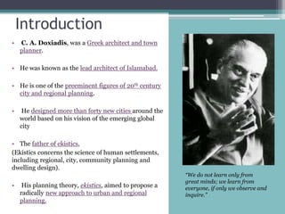Introduction
• C. A. Doxiadis, was a Greek architect and town
planner.
• He was known as the lead architect of Islamabad.
• He is one of the preeminent figures of 20th century
city and regional planning.
• He designed more than forty new cities around the
world based on his vision of the emerging global
city
• The father of ekistics.
(Ekistics concerns the science of human settlements,
including regional, city, community planning and
dwelling design).
• His planning theory, ekistics, aimed to propose a
radically new approach to urban and regional
planning.
“We do not learn only from
great minds; we learn from
everyone, if only we observe and
inquire.”
 