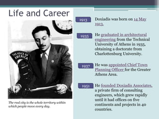 Life and Career
1913 Doxiadis was born on 14 May
1913.
He graduated in architectural
engineering from the Technical
University of Athens in 1935,
obtaining a doctorate from
Charlottenburg University.
He was appointed Chief Town
Planning Officer for the Greater
Athens Area.
He founded Doxiadis Associates,
a private firm of consulting
engineers, which grew rapidly
until it had offices on five
continents and projects in 40
countries.
1935
1937
1951
The real city is the whole territory within
which people move every day.
 