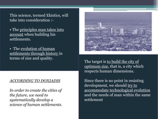 This science, termed Ekistics, will
take into consideration :-
• The principles man takes into
account when building his
settlements.
• The evolution of human
settlements through history in
terms of size and quality.
The target is to build the city of
optimum size, that is, a city which
respects human dimensions.
Since there is no point in resisting
development, we should try to
accommodate technological evolution
and the needs of man within the same
settlement
ACCORDING TO DOXIADIS
In order to create the cities of
the future, we need to
systematically develop a
science of human settlements.
 