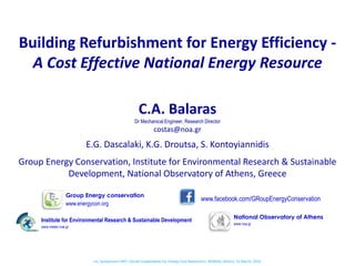 Building Refurbishment for Energy Efficiency -
A Cost Effective National Energy Resource
Group Energy Conservation, Institute for Environmental Research & Sustainable
Development, National Observatory of Athens, Greece
XX www.facebook.com/GRoupEnergyConservation
Institute for Environmental Research & Sustainable Development
www.meteo.noa.gr
Group Energy conservation
www.energycon.org
National Observatory of Athens
www.noa.gr
C.A. Balaras
Dr Mechanical Engineer, Research Director
costas@noa.gr
E.G. Dascalaki, K.G. Droutsa, S. Kontoyiannidis
Int. Symposium ERFC «Social Cooperatives for Energy Cost Reduction», REMIDA, Athens, 31 March, 2015
 