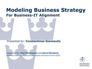 Modeling Business Strategy
For Business-IT Alignment




Presented by: Constantinos Giannoulis



Supervised by: Paul Johannesson and Jelena Zdravkovic
Stockholm University, Department of Computer and System Sciences (DSV)




02/12/2011      © Giannoulis
 