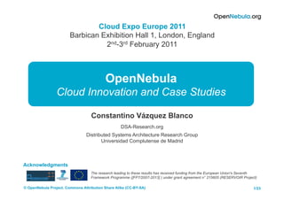 Cloud Expo Europe 2011
                        Barbican Exhibition Hall 1, London, England
                                  2nd-3rd February 2011



                                           OpenNebula
                 Cloud Innovation and Case Studies

                                   Constantino Vázquez Blanco
                                                   DSA-Research.org
                                Distributed Systems Architecture Research Group
                                       Universidad Complutense de Madrid



Acknowledgments
                                   The research leading to these results has received funding from the European Union's Seventh
                                   Framework Programme ([FP7/2007-2013] ) under grant agreement n° 215605 (RESERVOIR Project)

© OpenNebula Project. Commons Attribution Share Alike (CC-BY-SA)                                                             1/23
 
