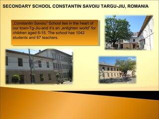 „ Constantin Savoiu” School lies in the heart of our town-Tg-Jiu-and it’s an „enlighten world” for children aged 6-15. The school has 1 042  students and  67  teachers. SECONDARY SCHOOL CONSTANTIN SAVOIU   TARGU-JIU ,  ROMANIA   