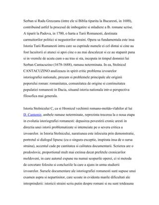 Serban si Radu Greceanu (intre ele si Biblia tiparita la Bucuresti, in 1688),
contribuind astfel la procesul de imbogatire si mladiere a lb. romane scrise.
A tiparit la Padova, in 1700, o harta a Tarii Romanesti, destinata
carmuitorilor politici si negustorilor straini. Opera sa fundamentala este insa
Istoria Tarii Rumanesti intru care sa cuprinde numele ei cel dintai si cine au
fost lacuitorii ei atunci si apoi cine o au mai descalecat si ce au stapanit pana
si in vremile de acuta cum s-au tras si sta, inceputa in timpul domniei lui
Serban Cantacuzino (1678-1688), ramasa neterminata. In ea, Stolnicul
CANTACUZINO analizeaza in spirit critic problema izvoarelor
istoriografiei nationale, precum si problemele principale ale originii
poporului roman: romanitatea, comunitatea de origine si continuitatea
populatiei romanesti in Dacia, situand istoria nationala intr-o perspectiva
filosofica mai generala.


Istoria Stolnicului C, ca si Hronicul vechimii romano-moldo-vlahilor al lui
D. Cantemir, ambele ramase neterminate, reprezinta trecerea la o noua etapa
in evolutia istoriografiei romanesti: depasirea povestirii cronic aresti in
directia unei istorii problematizate si intemeiate pe o severa critica a
izvoarelor. in Istoria Stolnicului, naratiunea este inlocuita prin demonstratie,
portretul si dialogul lipsesc (cu o singura exceptie, inspirata insa de o sursa
straina), accentul cade pe cantitatea si calitatea documentarii. Scrierea are o
predoslovie, proportional mult mai extinsa decat prefetele cronicarilor
moldoveni, in care autorul expune nu numai scopurile operei, ci si metoda
de cercetare folosita si concluziile la care a ajuns in urma studierii
izvoarelor. Sursele documentare ale istoriografiei romanesti sunt supuse unui
examen aspru si nepartinitor, care scoate in evidenta marile dificultati ale
intreprinderii: istoricii straini scriu putin despre romani si nu sunt totdeauna
 