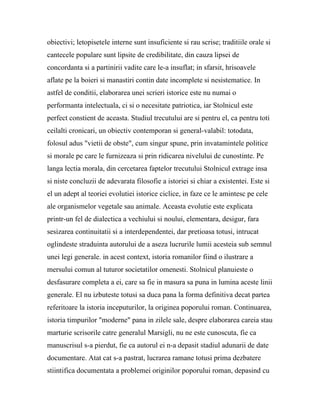 obiectivi; letopisetele interne sunt insuficiente si rau scrise; traditiile orale si
cantecele populare sunt lipsite de credibilitate, din cauza lipsei de
concordanta si a partinirii vadite care le-a insuflat; in sfarsit, hrisoavele
aflate pe la boieri si manastiri contin date incomplete si nesistematice. In
astfel de conditii, elaborarea unei scrieri istorice este nu numai o
performanta intelectuala, ci si o necesitate patriotica, iar Stolnicul este
perfect constient de aceasta. Studiul trecutului are si pentru el, ca pentru toti
ceilalti cronicari, un obiectiv contemporan si general-valabil: totodata,
folosul adus "vietii de obste", cum singur spune, prin invatamintele politice
si morale pe care le furnizeaza si prin ridicarea nivelului de cunostinte. Pe
langa lectia morala, din cercetarea faptelor trecutului Stolnicul extrage insa
si niste concluzii de adevarata filosofie a istoriei si chiar a existentei. Este si
el un adept al teoriei evolutiei istorice ciclice, in faze ce le amintesc pe cele
ale organismelor vegetale sau animale. Aceasta evolutie este explicata
printr-un fel de dialectica a vechiului si noului, elementara, desigur, fara
sesizarea continuitatii si a interdependentei, dar pretioasa totusi, intrucat
oglindeste straduinta autorului de a aseza lucrurile lumii acesteia sub semnul
unei legi generale. in acest context, istoria romanilor fiind o ilustrare a
mersului comun al tuturor societatilor omenesti. Stolnicul planuieste o
desfasurare completa a ei, care sa fie in masura sa puna in lumina aceste linii
generale. El nu izbuteste totusi sa duca pana la forma definitiva decat partea
referitoare la istoria inceputurilor, la originea poporului roman. Continuarea,
istoria timpurilor "moderne" pana in zilele sale, despre elaborarea careia stau
marturie scrisorile catre generalul Marsigli, nu ne este cunoscuta, fie ca
manuscrisul s-a pierdut, fie ca autorul ei n-a depasit stadiul adunarii de date
documentare. Atat cat s-a pastrat, lucrarea ramane totusi prima dezbatere
stiintifica documentata a problemei originilor poporului roman, depasind cu
 