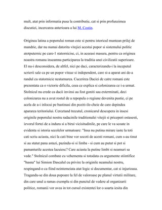mult, atat prin informatia pusa la contributie, cat si prin profunzimea
discutiei, incercarea anterioara a lui M. Costin.


Originea latina a poporului roman este si pentru istoricul muntean prilej de
mandrie, dar nu numai datorita vitejiei acestui popor si sistemului politic
atotputernic pe care-1 statornicise, ci, in aceeasi masura, pentru ca originea
noastra romana inseamna participarea la traditia unei civilizatii superioare.
El nu-i desconsidera, de altfel, nici pe daci, caracterizandu-i la inceputul
scrierii sale ca pe un popor viteaz si independent, care si-a aparat ani de-a
randul cu statornicie neatarnarea. Cucerirea Daciei de catre romani este
prezentata ca o victorie dificila, ceea ce explica si colonizarea ce i-a urmat.
Stolnicul nu crede ca dacii invinsi au fost goniti sau exterminati, deci
colonizarea nu a avut rostul de a repopula o regiune devenita pustie, ci pe
acela de a-i inlocui pe bastinasi din poziti-ile-cheie de care depindea
apararea teritoriului. Cercetand trecutul, cronicarul descopera in insesi
originile poporului nostru radacinile traditionalei vitejii si priceperi ostasesti,
izvorul fortei de a indura si a birui vicisitudinile, pe care le va scoate in
evidenta si istoria secolelor urmatoare: "Insa nu putina mirare iaste la toti
cati scriu aciasta, nici la cati bine vor socoti de acesti romani, cum s-au tinut
si au statut pana astazi, pazindu-si si limba - si cum au putut si pot si
pamanturile acestea lacuiesc? Care aciasta la putine limbi si neamuri sa
vede." Stolnicul combate cu vehementa si totodata cu argumente stiintifice
"basna" lui Simion Dascalul cu privire la originile neamului nostru,
respingand-o ca fiind neintemeiata atat logic si documentar, cat si injurioasa.
Tragandu-se din doua popoare la fel de valoroase pe planul virtutii militare,
din care unul a ramas exemplu si din punctul de vedere al organizarii
politice, romanii vor avea in tot cursul existentei lor o soarta iesita din
 