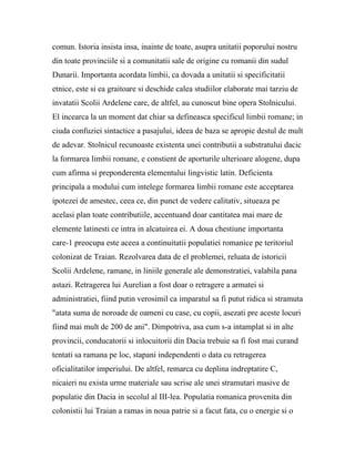 comun. Istoria insista insa, inainte de toate, asupra unitatii poporului nostru
din toate provinciile si a comunitatii sale de origine cu romanii din sudul
Dunarii. Importanta acordata limbii, ca dovada a unitatii si specificitatii
etnice, este si ea graitoare si deschide calea studiilor elaborate mai tarziu de
invatatii Scolii Ardelene care, de altfel, au cunoscut bine opera Stolnicului.
El incearca la un moment dat chiar sa defineasca specificul limbii romane; in
ciuda confuziei sintactice a pasajului, ideea de baza se apropie destul de mult
de adevar. Stolnicul recunoaste existenta unei contributii a substratului dacic
la formarea limbii romane, e constient de aporturile ulterioare alogene, dupa
cum afirma si preponderenta elementului lingvistic latin. Deficienta
principala a modului cum intelege formarea limbii romane este acceptarea
ipotezei de amestec, ceea ce, din punct de vedere calitativ, situeaza pe
acelasi plan toate contributiile, accentuand doar cantitatea mai mare de
elemente latinesti ce intra in alcatuirea ei. A doua chestiune importanta
care-1 preocupa este aceea a continuitatii populatiei romanice pe teritoriul
colonizat de Traian. Rezolvarea data de el problemei, reluata de istoricii
Scolii Ardelene, ramane, in liniile generale ale demonstratiei, valabila pana
astazi. Retragerea lui Aurelian a fost doar o retragere a armatei si
administratiei, fiind putin verosimil ca imparatul sa fi putut ridica si stramuta
"atata suma de noroade de oameni cu case, cu copii, asezati pre aceste locuri
fiind mai mult de 200 de ani". Dimpotriva, asa cum s-a intamplat si in alte
provincii, conducatorii si inlocuitorii din Dacia trebuie sa fi fost mai curand
tentati sa ramana pe loc, stapani independenti o data cu retragerea
oficialitatilor imperiului. De altfel, remarca cu deplina indreptatire C,
nicaieri nu exista urme materiale sau scrise ale unei stramutari masive de
populatie din Dacia in secolul al III-lea. Populatia romanica provenita din
colonistii lui Traian a ramas in noua patrie si a facut fata, cu o energie si o
 