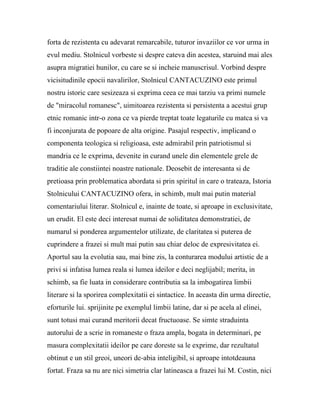 forta de rezistenta cu adevarat remarcabile, tuturor invaziilor ce vor urma in
evul mediu. Stolnicul vorbeste si despre cateva din acestea, staruind mai ales
asupra migratiei hunilor, cu care se si incheie manuscrisul. Vorbind despre
vicisitudinile epocii navalirilor, Stolnicul CANTACUZINO este primul
nostru istoric care sesizeaza si exprima ceea ce mai tarziu va primi numele
de "miracolul romanesc", uimitoarea rezistenta si persistenta a acestui grup
etnic romanic intr-o zona ce va pierde treptat toate legaturile cu matca si va
fi inconjurata de popoare de alta origine. Pasajul respectiv, implicand o
componenta teologica si religioasa, este admirabil prin patriotismul si
mandria ce le exprima, devenite in curand unele din elementele grele de
traditie ale constiintei noastre nationale. Deosebit de interesanta si de
pretioasa prin problematica abordata si prin spiritul in care o trateaza, Istoria
Stolnicului CANTACUZINO ofera, in schimb, mult mai putin material
comentariului literar. Stolnicul e, inainte de toate, si aproape in exclusivitate,
un erudit. El este deci interesat numai de soliditatea demonstratiei, de
numarul si ponderea argumentelor utilizate, de claritatea si puterea de
cuprindere a frazei si mult mai putin sau chiar deloc de expresivitatea ei.
Aportul sau la evolutia sau, mai bine zis, la conturarea modului artistic de a
privi si infatisa lumea reala si lumea ideilor e deci neglijabil; merita, in
schimb, sa fie luata in considerare contributia sa la imbogatirea limbii
literare si la sporirea complexitatii ei sintactice. In aceasta din urma directie,
eforturile lui. sprijinite pe exemplul limbii latine, dar si pe acela al elinei,
sunt totusi mai curand meritorii decat fructuoase. Se simte straduinta
autorului de a scrie in romaneste o fraza ampla, bogata in determinari, pe
masura complexitatii ideilor pe care doreste sa le exprime, dar rezultatul
obtinut e un stil greoi, uneori de-abia inteligibil, si aproape intotdeauna
fortat. Fraza sa nu are nici simetria clar latineasca a frazei lui M. Costin, nici
 