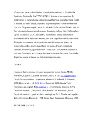 eflorescenta baroca, dificila si ea, dar cel putin sesizanta, a frazei lui D.
Cantemir. Stolnicului CANTACUZINO ii lipseste orice capacitate de
concretizare si materializare a imaginilor, el lucreaza in exclusivitate cu idei
si notiuni, cu nume uneori, niciodata cu personaje sau viziuni ale realitatii
concrete. Singura exceptie, portretul lui Attila de la sfarsitul Istoriei, este de
fapt o imitatie dupa scriitorul polonez de origine italiana Filip Callimachus.
Opera Stolnicului CANTACUZINO ocupa totusi un loc important in
evolutia culturii si literaturii romane, atat prin sugestiile oferite carturarilor
din epoca premoderna, cat si pentru ca pune in lumina un proces cu
consecinte notabile asupra dezvoltarii stilului nostru scris: inceputul
separarii domeniilor, aparitia istoriei "stiintifice", care, treptat, in cursul a
mai bine de un veac, se va desparti tot mai hotarat de literatura, devenind o
disciplina aparte si facand loc beletristicii propriu-zise.


OPERA


Fragment dintr-o cronica pre scurt a romanilor, in voi. Istoria Moldo-
Romaniei, I, editor G. Ioanid, Bucuresti, 1858; in voi. M. Kogalniceanu,
Cronicile Romaniei sau Letopisetele Moldovei si Valahiei, I, Bucuresti,
1872; Operele lui ~, ed. de N. Iorga, Bucuresti, 1901; Istoria Tarii
Rumanesti, ed. si pref. de N. Cartojan si D. Simonescu, Craiova, 1944;
Cronicari munteni, I, Bucuresti, 1961; Istoria Tarii Rumanesti, in voi.
Cronicari munteni, I, pref. si tabel cronologic de D. H. Mazilu, ed, ingrijita
de M. Gregorian, Bucuresti, 1984; Istoria Tarii Rumanesti, Chisinau, 1997.


REFERINTE CRITICE
 
