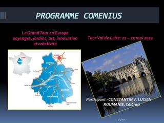 PROGRAMME COMENIUS
    Le Grand Tour en Europe
paysages, jardins, art, innovation   Tour Val de Loire: 21 – 25 mai 2012
          et créativité




                                     Participant : CONSTANTIN V. LUCIEN
                                               ROUMANIE, Călărași


                                                     5/5/2012
 
