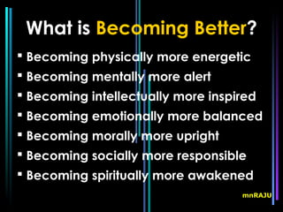 What is Becoming Better?
 Becoming physically more energetic
 Becoming mentally more alert
 Becoming intellectually more inspired
 Becoming emotionally more balanced
 Becoming morally more upright
 Becoming socially more responsible
 Becoming spiritually more awakened
                                    mnRAJU
 