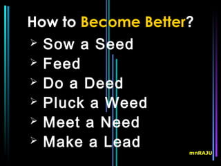How to Become Better?
 Sow a Seed
 Feed
 Do a Deed
 Pluck a Weed
 Meet a Need
 Make a Lead
                    mnRAJU
 